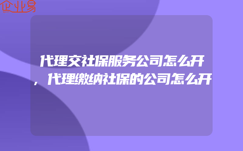 代理交社保服务公司怎么开,代理缴纳社保的公司怎么开