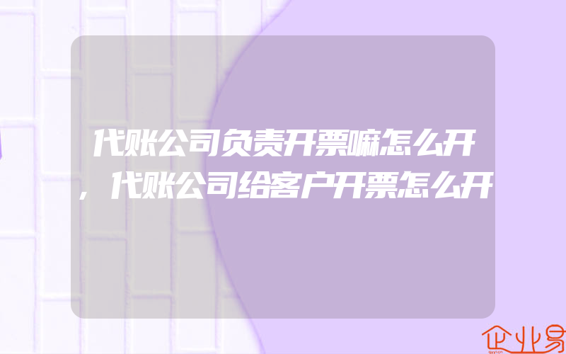 代账公司负责开票嘛怎么开,代账公司给客户开票怎么开