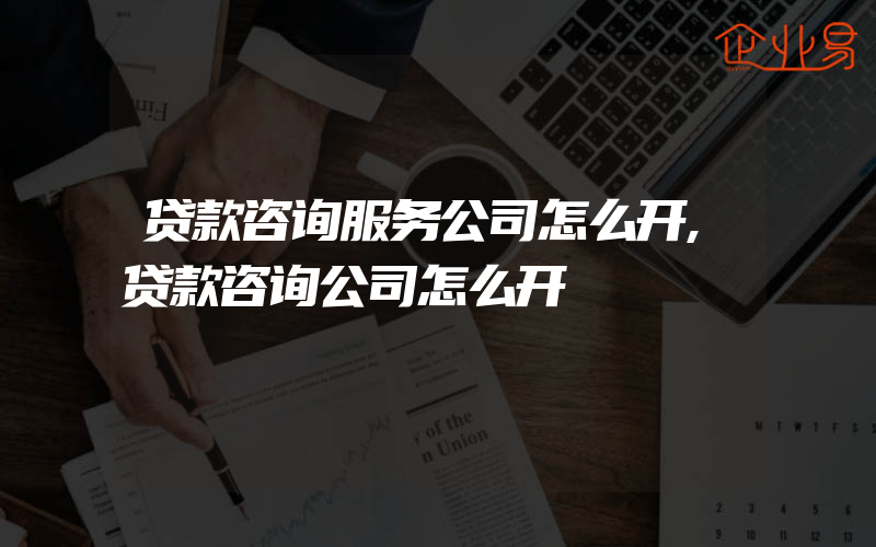 贷款咨询服务公司怎么开,贷款咨询公司怎么开