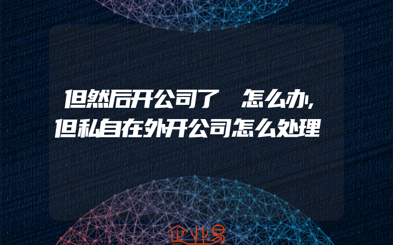 但然后开公司了 怎么办,但私自在外开公司怎么处理