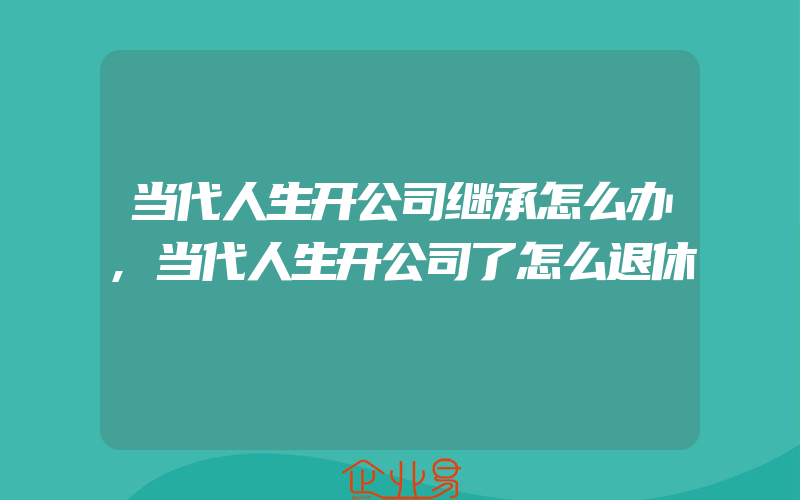 当代人生开公司继承怎么办,当代人生开公司了怎么退休