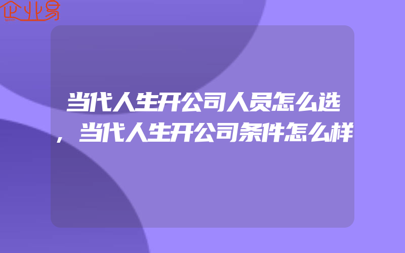 当代人生开公司人员怎么选,当代人生开公司条件怎么样