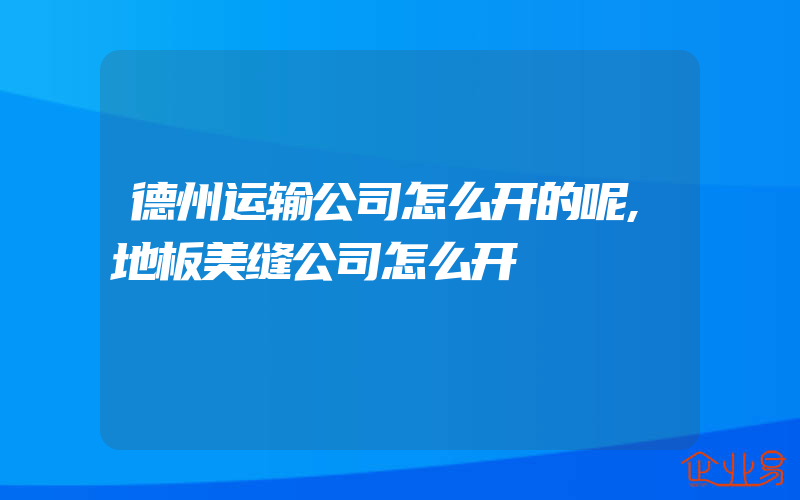 德州运输公司怎么开的呢,地板美缝公司怎么开