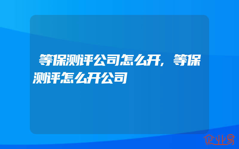 等保测评公司怎么开,等保测评怎么开公司