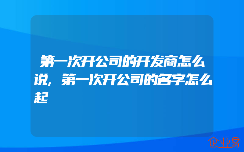 第一次开公司的开发商怎么说,第一次开公司的名字怎么起