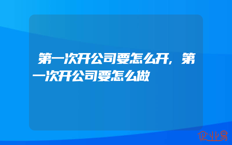 第一次开公司要怎么开,第一次开公司要怎么做