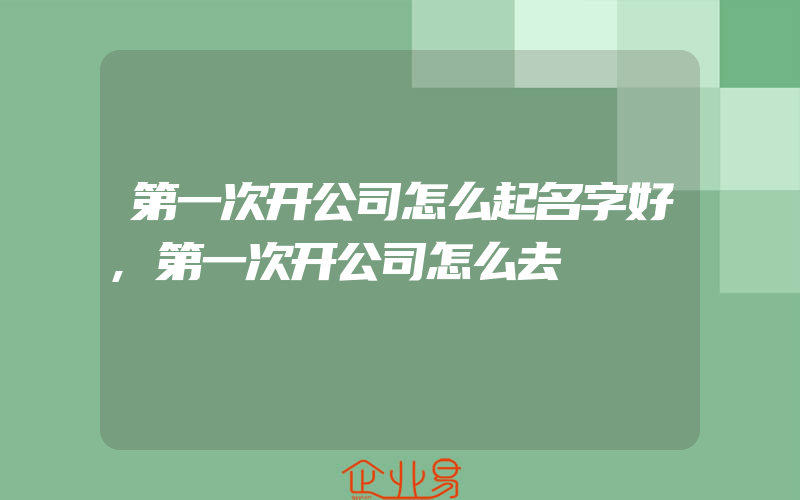 第一次开公司怎么起名字好,第一次开公司怎么去