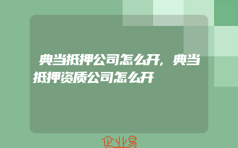 典当抵押公司怎么开,典当抵押资质公司怎么开