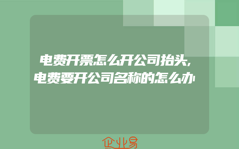 电费开票怎么开公司抬头,电费要开公司名称的怎么办