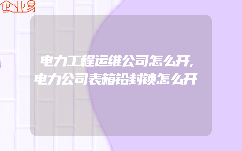 电力工程运维公司怎么开,电力公司表箱铅封锁怎么开