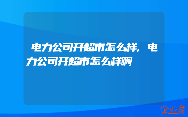 电力公司开超市怎么样,电力公司开超市怎么样啊