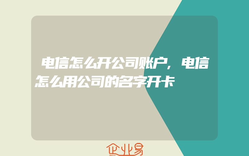 电信怎么开公司账户,电信怎么用公司的名字开卡