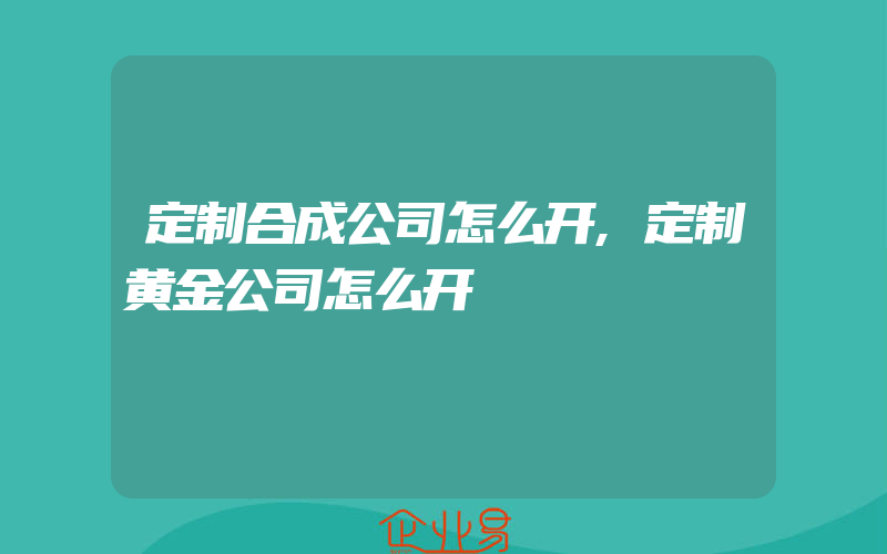 定制合成公司怎么开,定制黄金公司怎么开