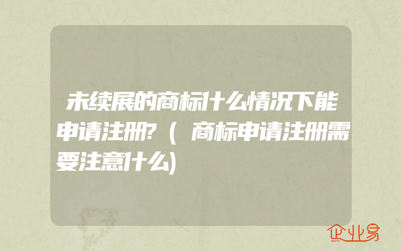 未续展的商标什么情况下能申请注册?(商标申请注册需要注意什么)