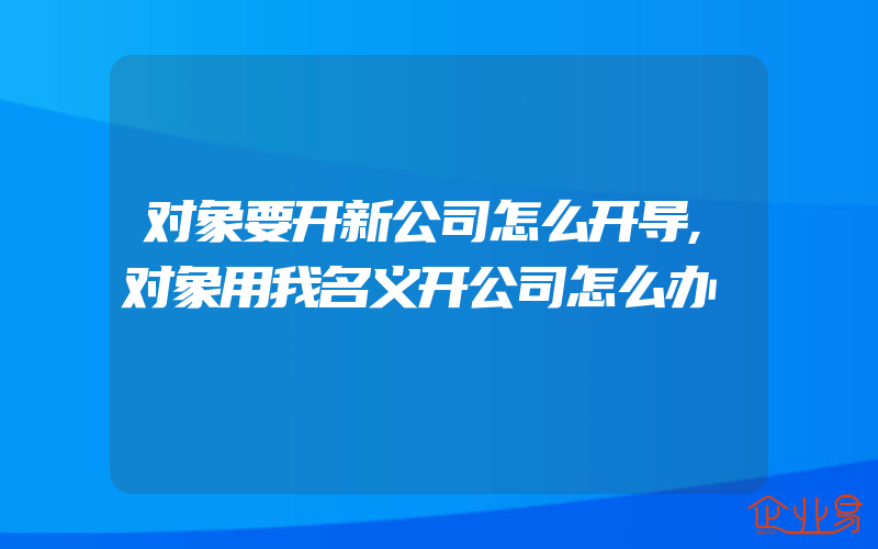 对象要开新公司怎么开导,对象用我名义开公司怎么办