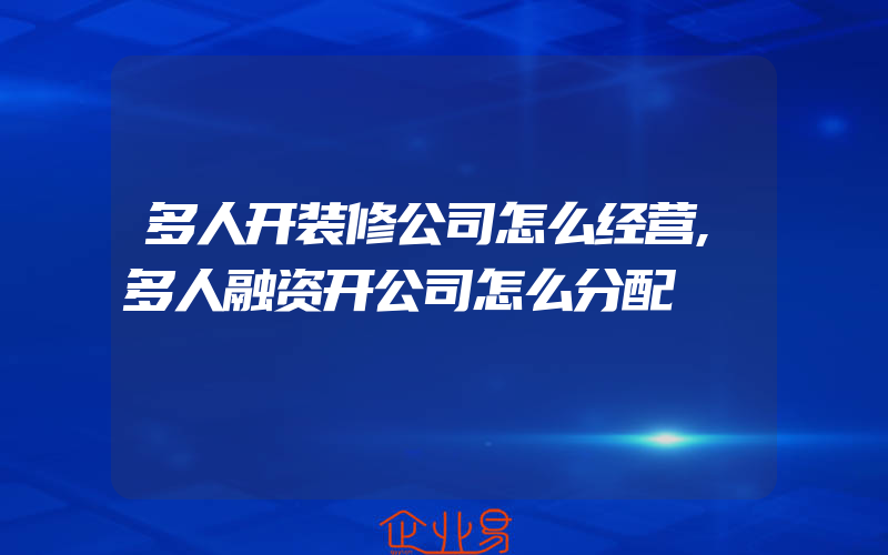 多人开装修公司怎么经营,多人融资开公司怎么分配