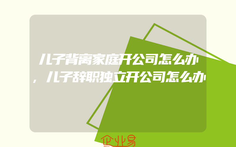 儿子背离家庭开公司怎么办,儿子辞职独立开公司怎么办