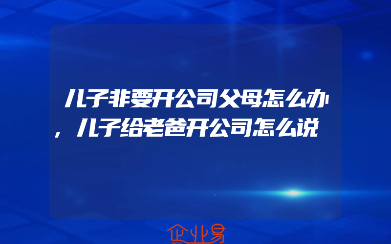 儿子非要开公司父母怎么办,儿子给老爸开公司怎么说