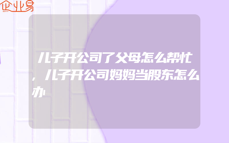 儿子开公司了父母怎么帮忙,儿子开公司妈妈当股东怎么办