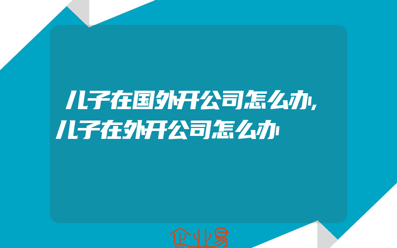 儿子在国外开公司怎么办,儿子在外开公司怎么办