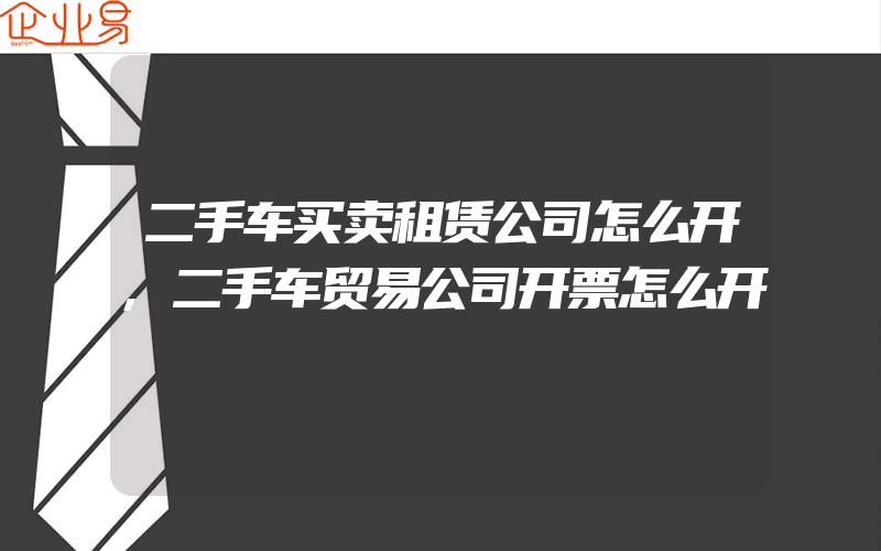 二手车买卖租赁公司怎么开,二手车贸易公司开票怎么开