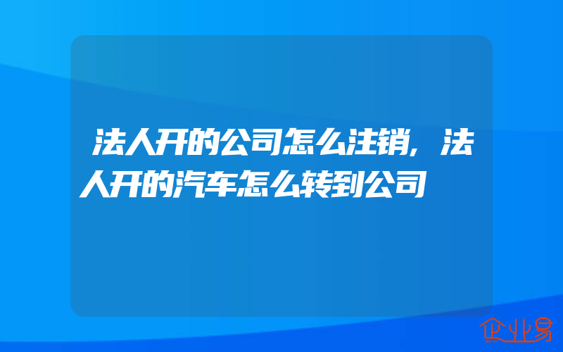 法人开的公司怎么注销,法人开的汽车怎么转到公司