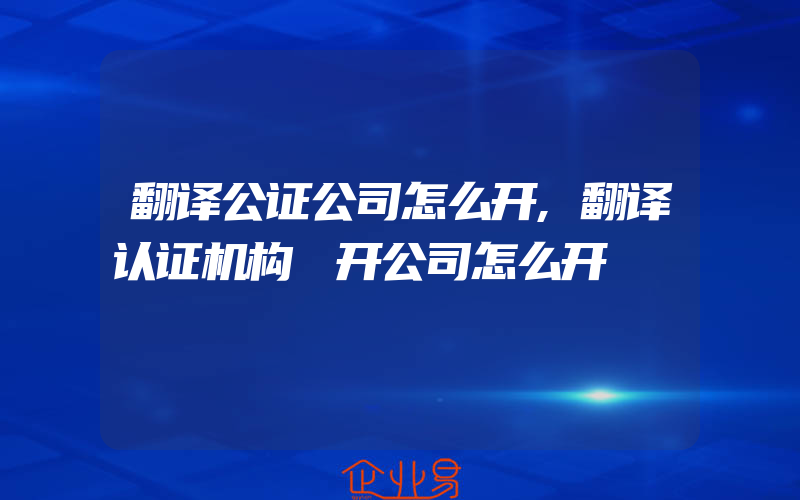 翻译公证公司怎么开,翻译认证机构 开公司怎么开