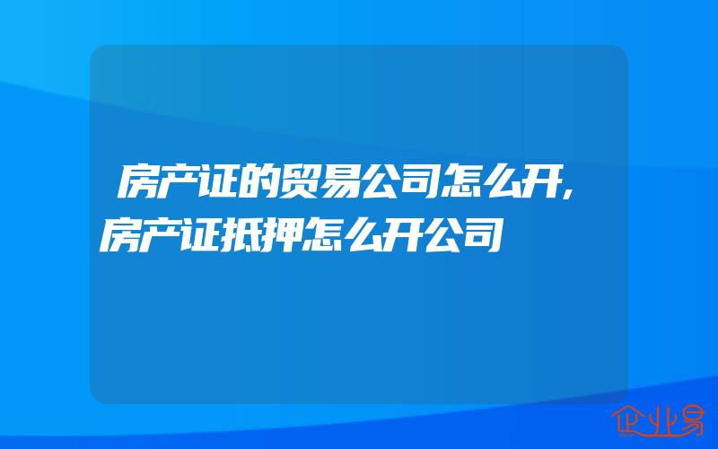 房产证的贸易公司怎么开,房产证抵押怎么开公司