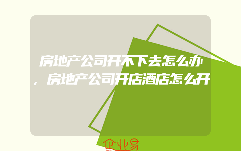 房地产公司开不下去怎么办,房地产公司开店酒店怎么开