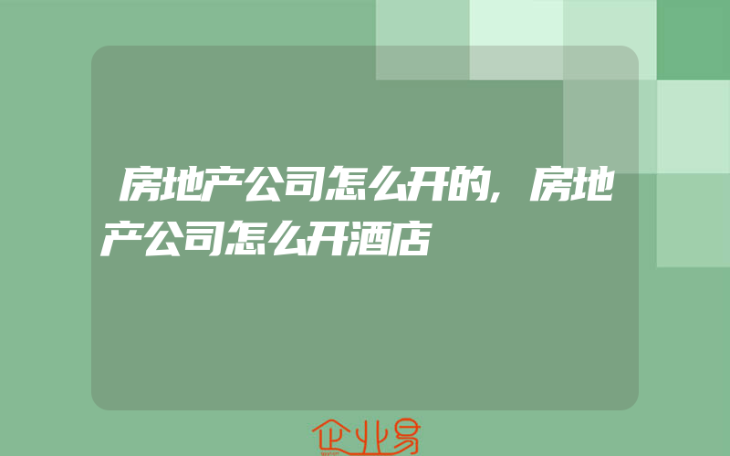 房地产公司怎么开的,房地产公司怎么开酒店