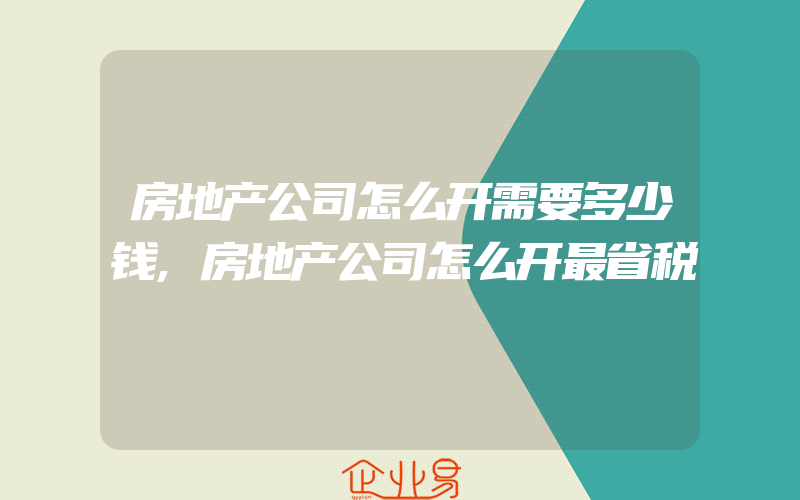 房地产公司怎么开需要多少钱,房地产公司怎么开最省税