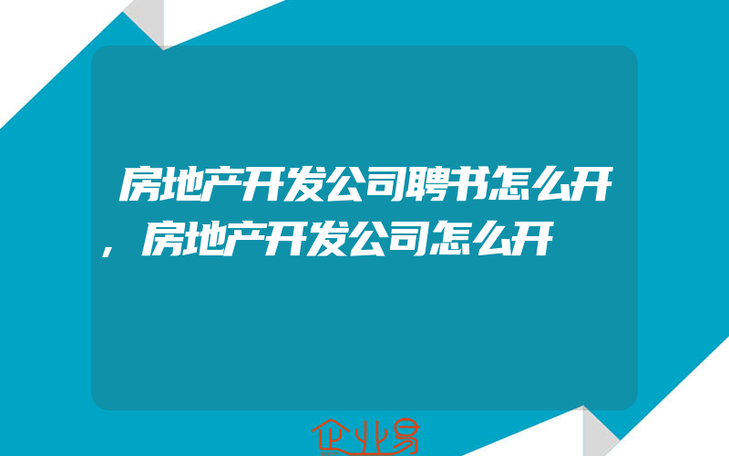 房地产开发公司聘书怎么开,房地产开发公司怎么开