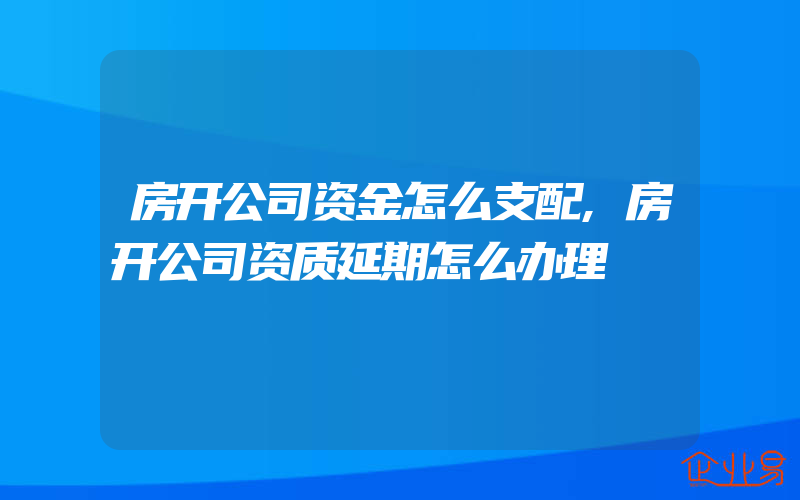 房开公司资金怎么支配,房开公司资质延期怎么办理