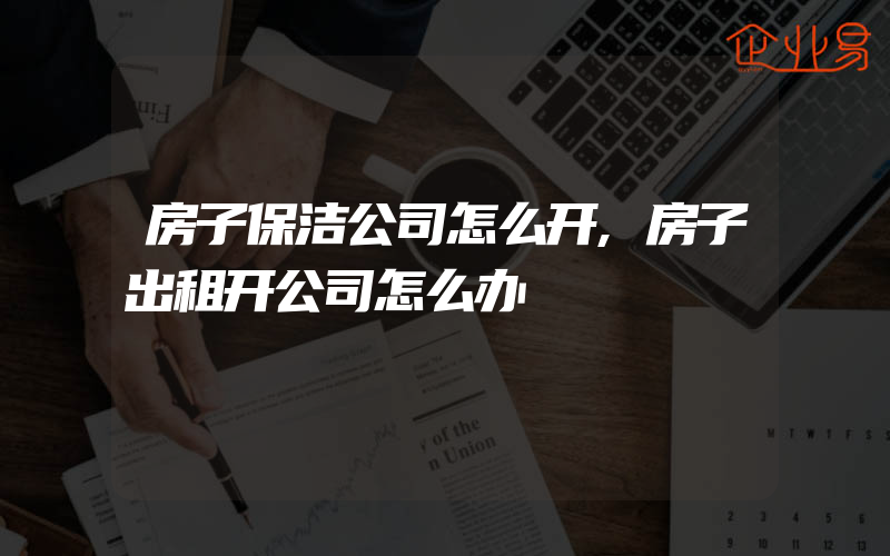 房子保洁公司怎么开,房子出租开公司怎么办