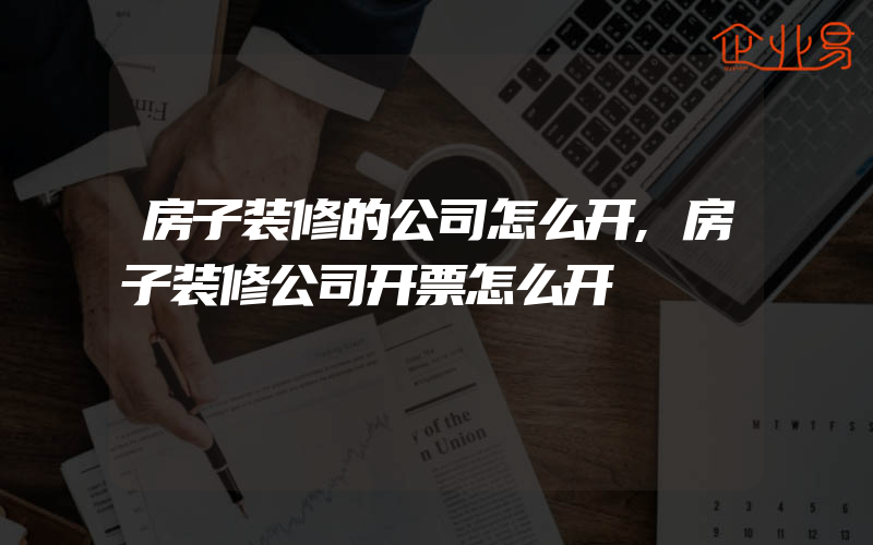 房子装修的公司怎么开,房子装修公司开票怎么开