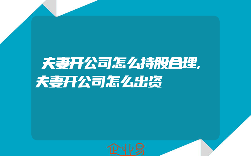 夫妻开公司怎么持股合理,夫妻开公司怎么出资