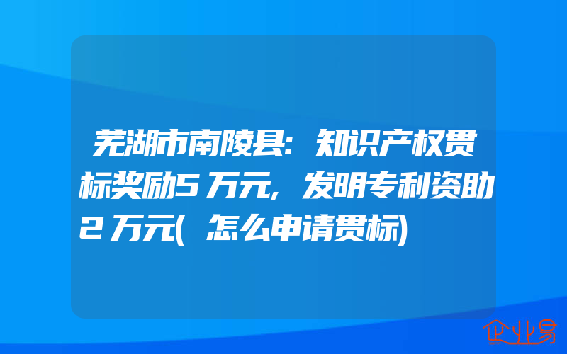 芜湖市南陵县:知识产权贯标奖励5万元,发明专利资助2万元(怎么申请贯标)