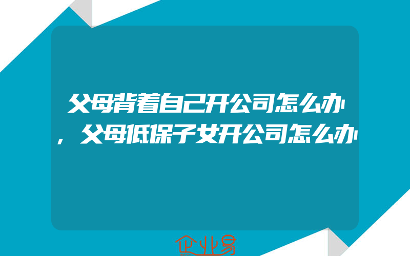 父母背着自己开公司怎么办,父母低保子女开公司怎么办