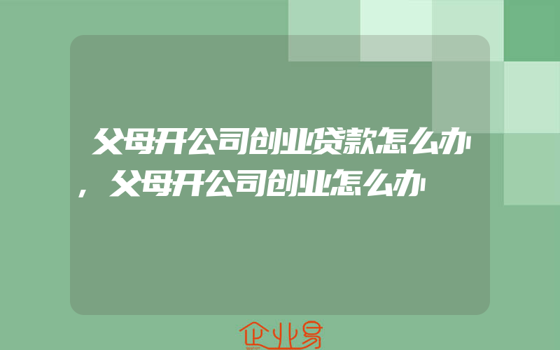 父母开公司创业贷款怎么办,父母开公司创业怎么办