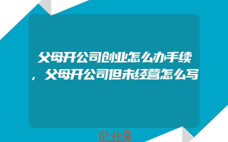 父母开公司创业怎么办手续,父母开公司但未经营怎么写