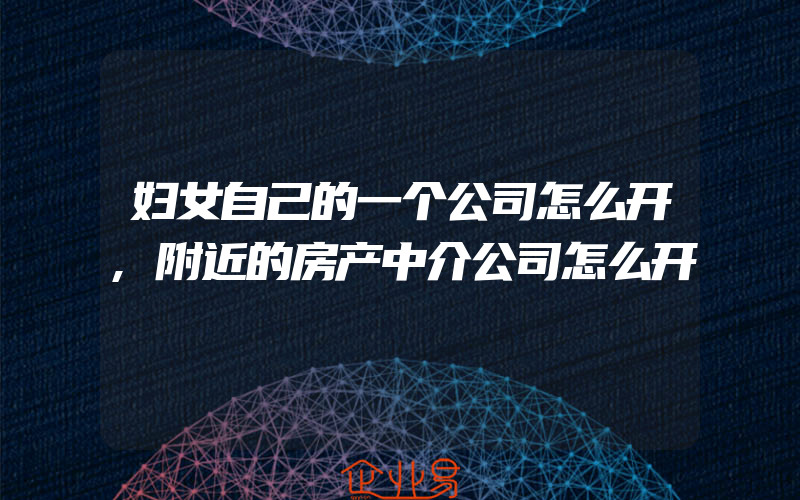 妇女自己的一个公司怎么开,附近的房产中介公司怎么开