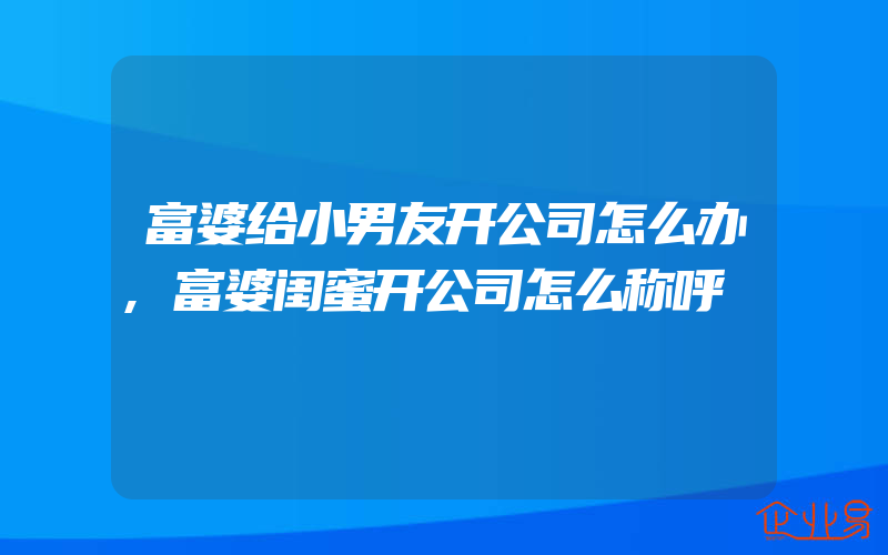 富婆给小男友开公司怎么办,富婆闺蜜开公司怎么称呼