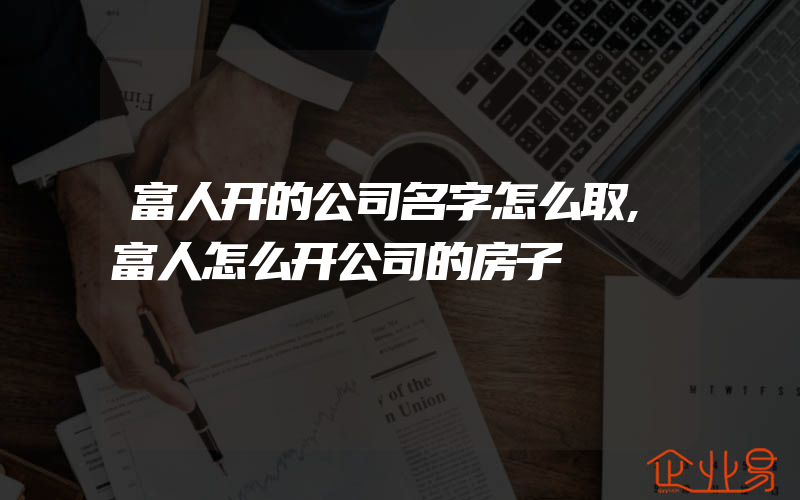 富人开的公司名字怎么取,富人怎么开公司的房子