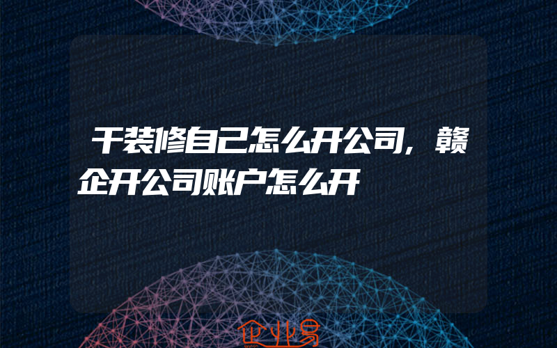 干装修自己怎么开公司,赣企开公司账户怎么开