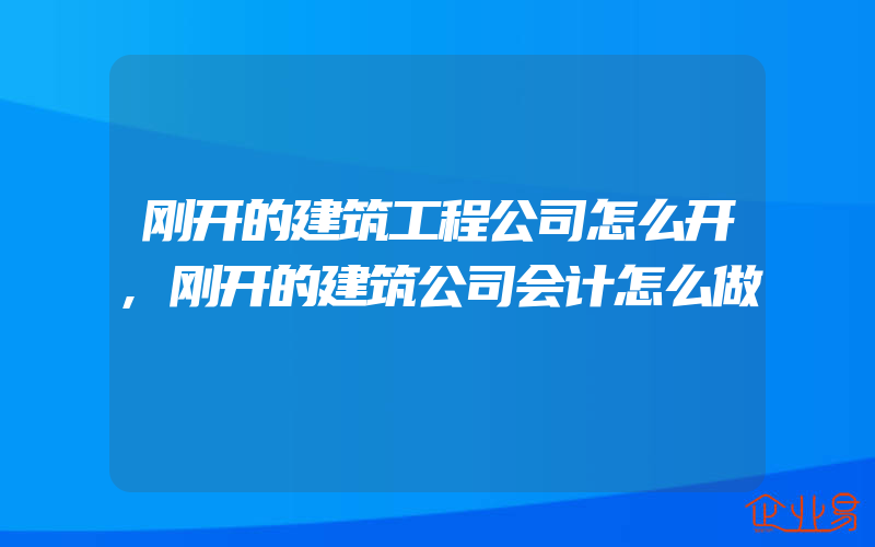 刚开的建筑工程公司怎么开,刚开的建筑公司会计怎么做