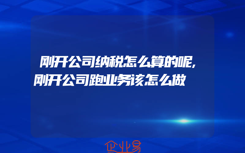 刚开公司纳税怎么算的呢,刚开公司跑业务该怎么做