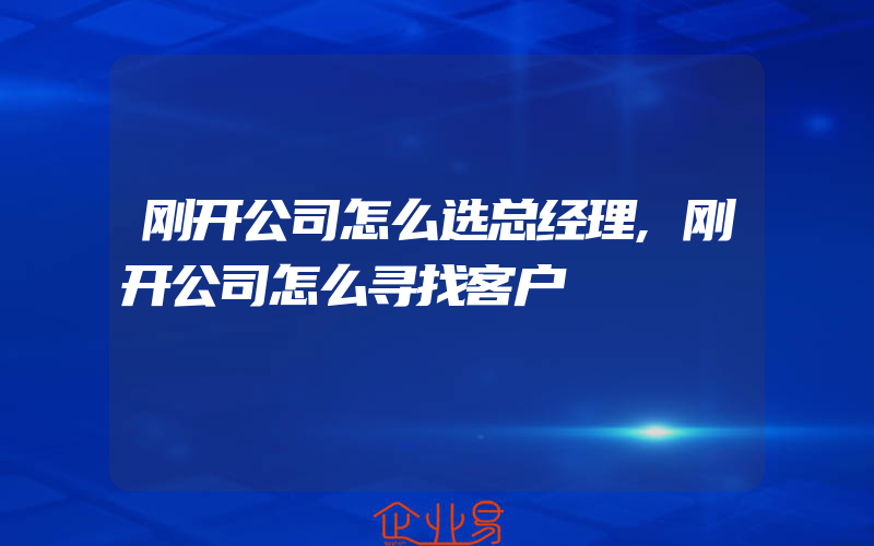 刚开公司怎么选总经理,刚开公司怎么寻找客户