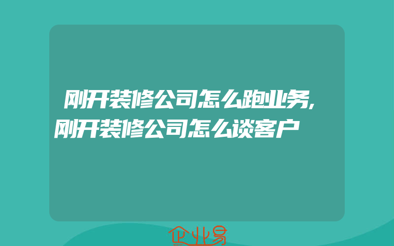 刚开装修公司怎么跑业务,刚开装修公司怎么谈客户