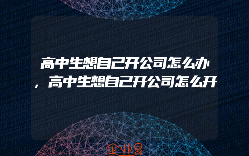 高中生想自己开公司怎么办,高中生想自己开公司怎么开