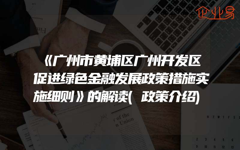 《广州市黄埔区广州开发区促进绿色金融发展政策措施实施细则》的解读(政策介绍)